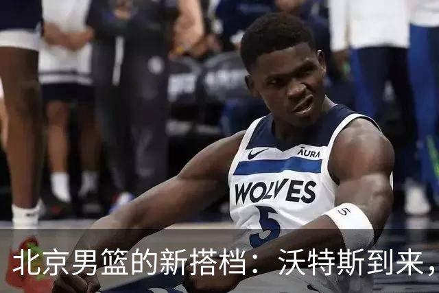 北京男篮的新搭档：沃特斯到来，火花四溅！